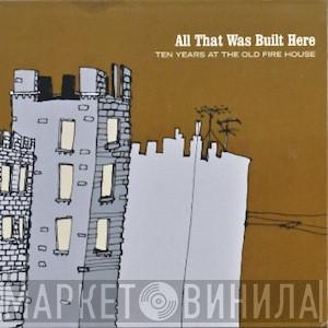  - All That Was Built Here (Ten Years At The Old Fire House)